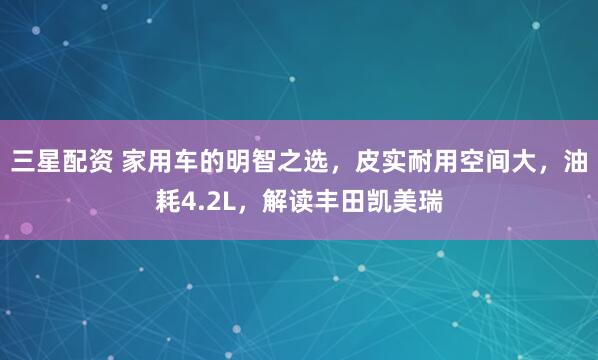 三星配资 家用车的明智之选,皮实耐用空间大,油耗4.2L,解读丰田凯美瑞