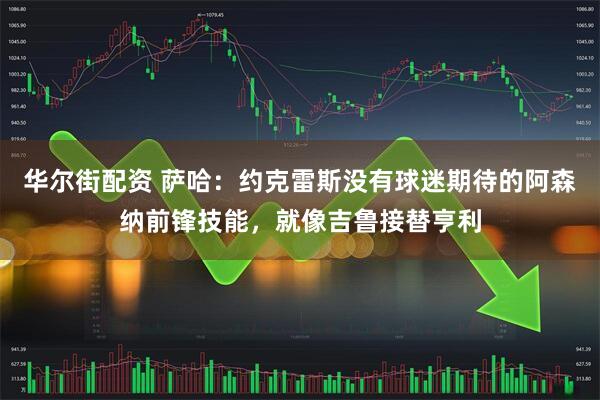 华尔街配资 萨哈：约克雷斯没有球迷期待的阿森纳前锋技能，就像吉鲁接替亨利