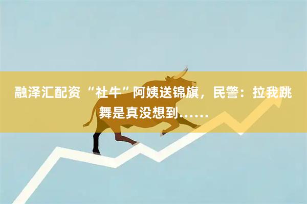 融泽汇配资 “社牛”阿姨送锦旗，民警：拉我跳舞是真没想到……