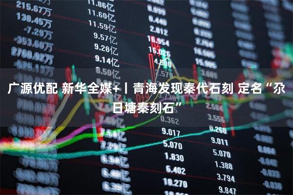 广源优配 新华全媒+丨青海发现秦代石刻 定名“尕日塘秦刻石”