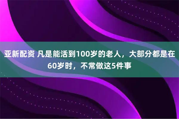 亚新配资 凡是能活到100岁的老人，大部分都是在60岁时，不常做这5件事
