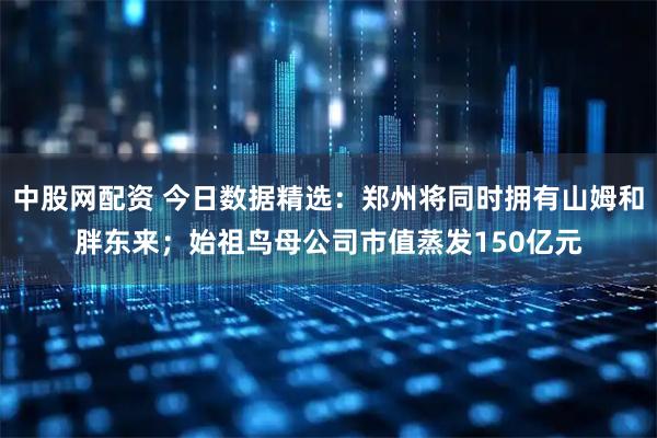 中股网配资 今日数据精选:郑州将同时拥有山姆和胖东来;始祖鸟母公司市值蒸发150亿元