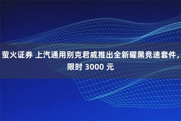 萤火证券 上汽通用别克君威推出全新曜黑竞速套件，限时 3000 元