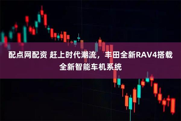 配点网配资 赶上时代潮流，丰田全新RAV4搭载全新智能车机系统