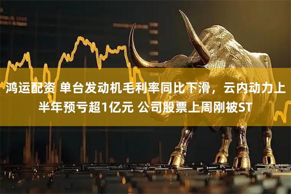 鸿运配资 单台发动机毛利率同比下滑,云内动力上半年预亏超1亿元 公司股票上周刚被ST