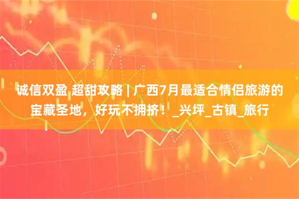 诚信双盈 超甜攻略 | 广西7月最适合情侣旅游的宝藏圣地,好玩不拥挤!_兴坪_古镇_旅行