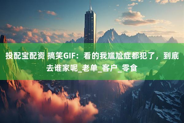 投配宝配资 搞笑GIF：看的我尴尬症都犯了，到底去谁家呢_老单_客户_零食