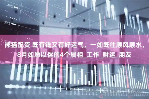 熊猫配资 既有钱又有好运气，一如既往顺风顺水，8月如愿以偿的4个属相_工作_财运_朋友
